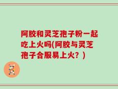 阿胶和灵芝孢子粉一起吃上火吗(阿胶与灵芝孢子合服易上火？)