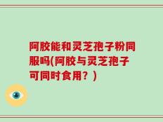 阿胶能和灵芝孢子粉同服吗(阿胶与灵芝孢子可同时食用？)