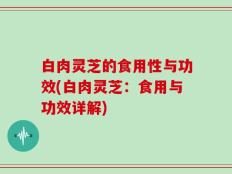 白肉灵芝的食用性与功效(白肉灵芝：食用与功效详解)