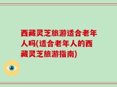 西藏灵芝旅游适合老年人吗(适合老年人的西藏灵芝旅游指南)