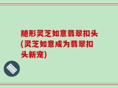 随形灵芝如意翡翠扣头(灵芝如意成为翡翠扣头新宠)