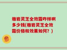 雅岩灵芝全效霜咋样啊多少钱(雅岩灵芝全效霜价格和效果如何？)