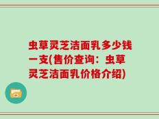 虫草灵芝洁面乳多少钱一支(售价查询：虫草灵芝洁面乳价格介绍)