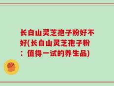 长白山灵芝孢子粉好不好(长白山灵芝孢子粉：值得一试的养生品)