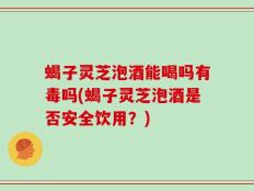 蝎子灵芝泡酒能喝吗有毒吗(蝎子灵芝泡酒是否安全饮用？)