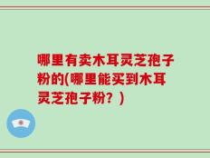 哪里有卖木耳灵芝孢子粉的(哪里能买到木耳灵芝孢子粉？)