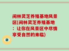 闲林灵芝养殖基地风景区(闲林灵芝养殖基地：让你在风景区中尽情享受自然的来临)