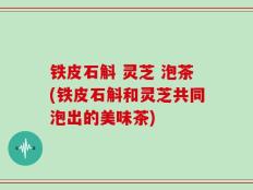 铁皮石斛 灵芝 泡茶(铁皮石斛和灵芝共同泡出的美味茶)