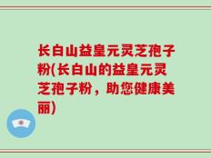 长白山益皇元灵芝孢子粉(长白山的益皇元灵芝孢子粉，助您健康美丽)