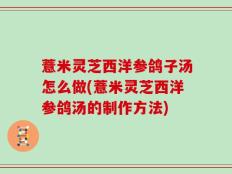 薏米灵芝西洋参鸽子汤怎么做(薏米灵芝西洋参鸽汤的制作方法)