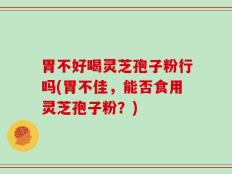 胃不好喝灵芝孢子粉行吗(胃不佳，能否食用灵芝孢子粉？)
