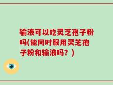 输液可以吃灵芝孢子粉吗(能同时服用灵芝孢子粉和输液吗？)