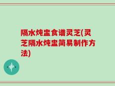 隔水炖盅食谱灵芝(灵芝隔水炖盅简易制作方法)