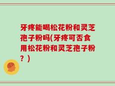 牙疼能喝松花粉和灵芝孢子粉吗(牙疼可否食用松花粉和灵芝孢子粉？)