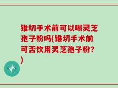 锥切手术前可以喝灵芝孢子粉吗(锥切手术前可否饮用灵芝孢子粉？)