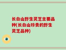 长白山野生灵芝主要品种(长白山珍贵的野生灵芝品种)
