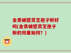 金贵破壁灵芝孢子粉好吗(金贵破壁灵芝孢子粉的效果如何？)