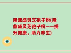 隆鼎盛灵芝孢子粉(隆鼎盛灵芝孢子粉——提升健康，助力养生)