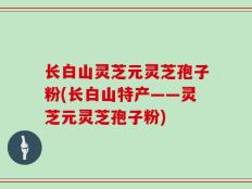 长白山灵芝元灵芝孢子粉(长白山特产——灵芝元灵芝孢子粉)