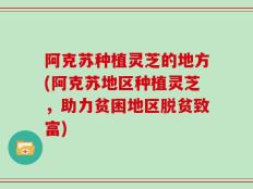 阿克苏种植灵芝的地方(阿克苏地区种植灵芝，助力贫困地区脱贫致富)