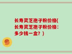 长寿灵芝孢子粉价格(长寿灵芝孢子粉价格：多少钱一盒？)