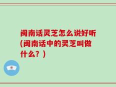 闽南话灵芝怎么说好听(闽南话中的灵芝叫做什么？)