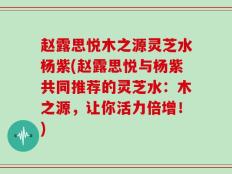 赵露思悦木之源灵芝水杨紫(赵露思悦与杨紫共同推荐的灵芝水：木之源，让你活力倍增！)