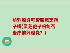 前列腺炎可否服灵芝孢子粉(灵芝孢子粉能否治疗前列腺炎？)