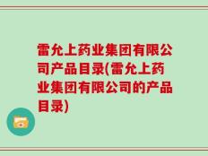 雷允上药业集团有限公司产品目录(雷允上药业集团有限公司的产品目录)