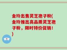 金玲出售灵芝孢子粉(金玲推出高品质灵芝孢子粉，限时特价促销！)