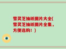 雪灵芝抽纸图片大全(雪灵芝抽纸图片全集，方便选购！)