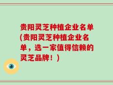 贵阳灵芝种植企业名单(贵阳灵芝种植企业名单，选一家值得信赖的灵芝品牌！)
