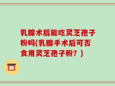 乳腺术后能吃灵芝孢子粉吗(乳腺手术后可否食用灵芝孢子粉？)