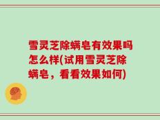 雪灵芝除螨皂有效果吗怎么样(试用雪灵芝除螨皂，看看效果如何)