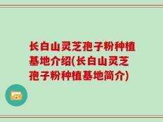 长白山灵芝孢子粉种植基地介绍(长白山灵芝孢子粉种植基地简介)