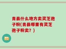 青县什么地方卖灵芝孢子粉(青县哪里有灵芝孢子粉卖？)