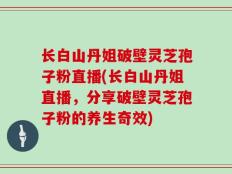 长白山丹姐破壁灵芝孢子粉直播(长白山丹姐直播，分享破壁灵芝孢子粉的养生奇效)