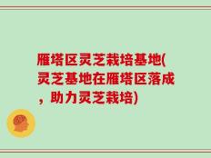 雁塔区灵芝栽培基地(灵芝基地在雁塔区落成，助力灵芝栽培)