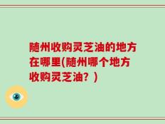 随州收购灵芝油的地方在哪里(随州哪个地方收购灵芝油？)