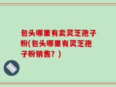 包头哪里有卖灵芝孢子粉(包头哪里有灵芝孢子粉销售？)