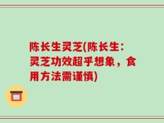 陈长生灵芝(陈长生：灵芝功效超乎想象，食用方法需谨慎)