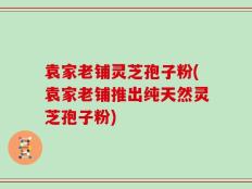 袁家老铺灵芝孢子粉(袁家老铺推出纯天然灵芝孢子粉)