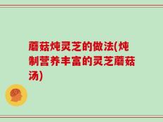 蘑菇炖灵芝的做法(炖制营养丰富的灵芝蘑菇汤)