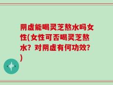 阴虚能喝灵芝熬水吗女性(女性可否喝灵芝熬水？对阴虚有何功效？)