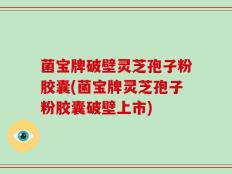 菌宝牌破壁灵芝孢子粉胶囊(菌宝牌灵芝孢子粉胶囊破壁上市)