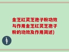 金芝红灵芝孢子粉功效与作用金芝红灵芝孢子粉的功效及作用简述)