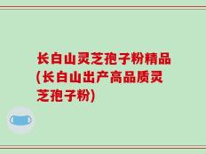 长白山灵芝孢子粉精品(长白山出产高品质灵芝孢子粉)