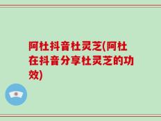 阿杜抖音杜灵芝(阿杜在抖音分享杜灵芝的功效)