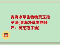 青海净草生物物灵芝孢子油(青海净草生物特产：灵芝孢子油)