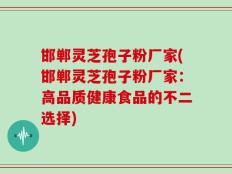 邯郸灵芝孢子粉厂家(邯郸灵芝孢子粉厂家：高品质健康食品的不二选择)